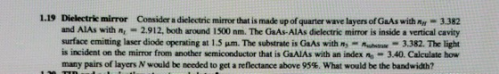 1.19 Dielectrie mirror and AlAs with nr = 2.912, both around i 500 nm. The GaAs-AlAs dielectric mirror is inside a vertical cavity surface emitting laser diode operating at 1.5 μ. The substrate is GaAs with n.-n, n-3382. The light is incident on the mirror from another semiconductor that is GaAlAs with an index nn 3.40. Calculate how many pairs of layers N would be needed to get a reflectance above 95%, what would be the bandwidth? Consider a dielectric mirror that is made up of quarter wave layers of GaAs with Ay 3.382