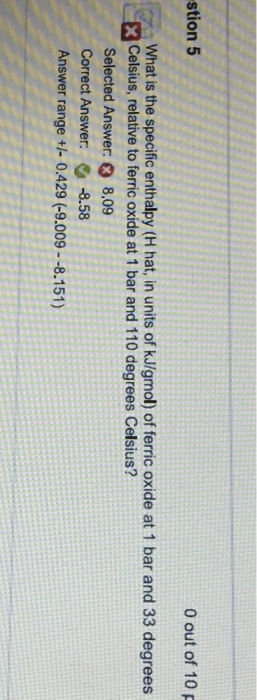 stion 5 0 out of 10 p What is the specific enthalpy (H hat, in units of kJ/gmol) of ferric oxide at 1 bar and 33 degrees XCelsius, relative to ferric oxide at 1 bar and 110 degrees Celsius? Selected Answer: 8,09 Correct Answer: -8.58 Answer range - 0.429 (-9.009--8.151)