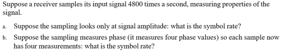 Suppose a receiver samples its input signal 4800 times a second, measuring properties of the signal. a. Suppose the sampling looks only at signal amplitude: what is the symbol rate? b. Suppose the sampling measures phase (it measures four phase values) so each sample now has four measurements: what is the symbol rate?