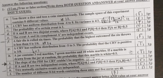 Answer the following questions: 1- (12 pts.ITrue or false section(Write down BOTH QUESTION ANDANSWER at your ans DONT GUESS a. You throw a dice and toss a coin simultaneously. The sample space of this experiment tt 12 contains 8 different values. c. The probability of a certain event is 1 e The event A and its complement A are independent events S. Its variance is 43.o- b A CRV has uniform distribution from -4 to 8. Its variance is 4/3. (1 d If A and B are two disjoint events, where PIA-0.1 and PB0.4 then PIA or Bj-0.5 Ip (T) iP J A fair die is rolled six times. The probability that the highest outcomeof the six throws ( )11p is less than 4 is 1/6. F 14 E. A CRV has uniform distribution from -5 to 3. The probability that the CRV is positive is 3/8 h. A jar contains 3 red marbles, 7 green marbles and 10 white marbles. If a marble is drawn from the jar at random, the probability that this marble is white 0.5. i. The slope of the PDF for CRV couldnt be negative. If A and B are two independent events, where P[AJ-0.2 and PB]-0.5 then PLA,B 0.7(F) 1p C 1p k Two mutually-exclusive events are independent. L. The number of different 8-bit words containing three ones and five zeros are 40 the correct answer letter AND value at your answer