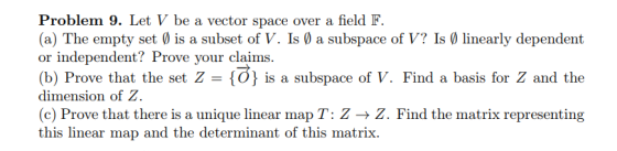 Problem 9. Let V be a vector space over a field F (a) The empty set is a subset of V. Is a subspace of V? Is linearly dependent or independent? Prove your claims. (b) Prove that the set Z O is a subspace of V. Find a basis for Z and the dimension of Z (c) Prove that there is a unique linear map T: Z → Z. Find the matrix representing this linear map and the determinant of this matrix.
