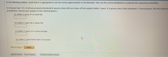 In the following problem, check that it is appropriate to use the normal approdimation to the binomial. Then use the normal distribution to estimate the requested probabilities. it is known that 76% of all new products introduced in grocery stores fall are taken off the market) within 2 years. If a grocery store chain introduces 70 new products, find the following probabilities. (Round your answers to four decimal places.) (a) within 2 47 or more fail ase within 2 years 58 or fewer fail c) within 2 years 15 or more succeed within 2 years fewer than 10 succeed Need Help? Mesek Submik Ansee Save Progress Practice Another Version
