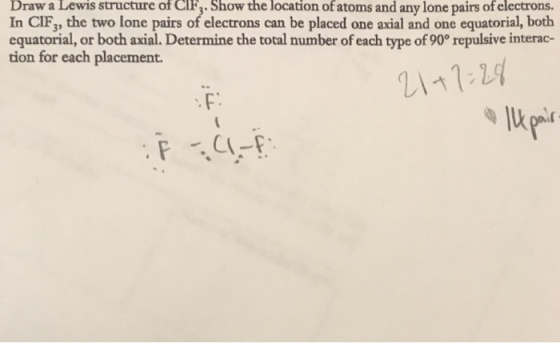 Draw a Lewis structure of CIF,. Show the location of atoms and any lone pairs of electrons. In CIF, the two lone pairs of electrons can be placed one axial and one equatorial, both equatorial, or both axial. Determine the total number of each type of 90° repulsive interac- tion for each placement. F: