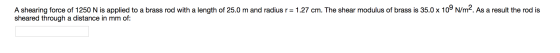 A shearing force of 1250 N is applied to a brass rod with a length of 25.0 m and radius r = 1.27 cm. The shear modulus of bra