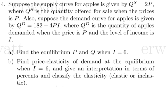 4. Suppose the supply curve for apples is given by QS -2P, where QS is the quantity offered for sale when the prices is P. Also, suppose the demand curve for apples is given by QD- 182-4PI, where QD is the quantity of apples demanded when the price is P and the level of income is erw a) Find the equilibrium P and Q when I -6 b) Find price-elasticity of demand at the equilibrium when 6, and give an interpretation in terms of percents and classify the elasticity (elastic or inelas tic