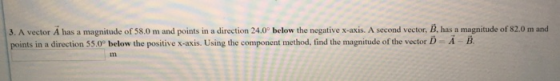 3. A vector A has a magnitude of 58.0 m and points in a direction 24.0 below the negative x-axis. A second vector, B, has a magnitude of 82.0 m and points in a direction 55.0° below the positive x-axis. Using the component method, find the magnitude of the vector D-A B in