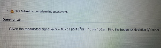 -> Click Submit to complete this assessment. Question 20 Given the modulated signal o(t) = 10 cos (2x10 + 10 sin 100rrt). Fin