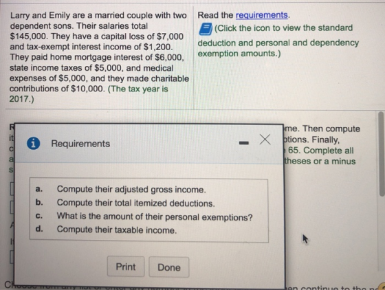 Read the requirements. Larry and Emily are a married couple with two dependent sons. Their salaries total $145,000. They have a capital loss of $7,000 and tax-exempt interest income of $1,200. They paid home mortgage interest of $6,000, state income taxes of $5,000, and medical expenses of $5,000, and they made charitable contributions of $10,000. (The tax year is 2017.) (Click the icon to view the standard deduction and personal and dependency exemption amounts.) me. Then compute ptions. Finally, 65. Complete all theses or a minus >< Requirements - a. b. c. d. Compute their adjusted gross income. Compute their total itemized deductions. What is the amount of their personal exemptions? Compute their taxable income. Print Done