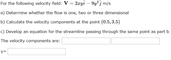 For the following velocity field: V -2yi 9y2j m/s a) Determine whether the flow is one, two or three dimensional b) Calculate the velocity components at the point (0.5,3.5) c) Develop an equation for the streamline passing through the same point as part b The velocity components are: