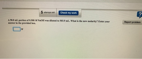 5 attempts left Check my work ? A 50.0 mL portion of 0.500 M NaOH was diluted to 503.9 mL. What is the new molarity? Enter yo