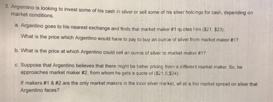 3. Argentino is looking to invest some of his cash in silver or sel some of his silver holdings for cash, depending on market conditions. a. Argentino goes to his nearest exchange and findst hat market maker #1 quotes him ($21, $23) What is the price which Argentino would have to pay to buy b. What is the price at which Argentino could sell an ounce of silver to market maker #1? c. Suppose that Argentino believes that there might be better pricing from a different market maker. So, he an ounce of silver from market maker #17 approaches market maker #2, from whom he gets a quote of ($21.5524) If makers #1 & #2 are the only market makers in the local silver market, what is the market spread on silver that Argentino faces?