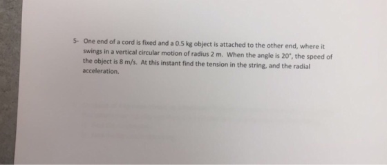 5- One end of a cord is fixed and a 0.5 kg object is attached to the other end, where it swings in a vertical circular motion of radius 2 m. When the angle is 20*, the speed of the object is 8 m/s. At this instant find the tension in the string, and the radial acceleration