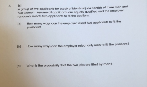 6. [6] A group of five applicants for a pair of identical jobs consists of three men and two women. Assume all applicants are equally qualified and the employer randomly selects two applicants to fill the positions. How many ways can the employer select two applicants to fill the positions? (a) b) How many ways can the employer select only men to fill the positions? (c) What is the probability that the two jobs are filed by men?