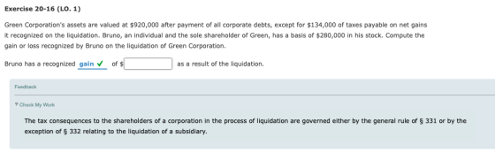 Exercise 20-16 (LO. 1) Green Corporations assets are valued at $920,000 after payment of all corporate debts, except for $134,000 of taxes payable on net gains it recognized on the liquidation. Bruno, an individual and the sole shareholder of Green, has a basis of $280,000 in his stock. Compute the gain or loss recognized by Bruno on the liquidation of Green Corporation Bruno has a recognized gain of $ as a result of the liquidation. Feedback Check My Work The tax consequences to the shareholders of a corporation in the process of liquidation are governed either by the general rule of § 331 or by the exception of S 332 relating to the liquidation of a subsidiary