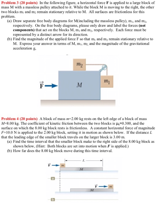 Problem 3 (20 points) In the following figure, a horizontal force F is applied to a large block of mass M with a massless pulley attached to it. While the block M is moving to the right, the other two blocks mi and m2 remain stationary problem relative to M. All surfaces are frictionless for this (a) Draw separate free body diagrams for M(including the massless pulley), mi, and m2 respectively. On the free body diagrams, please only draw and label the forces (not components) that act on the blocks M, m and m2, respectively. Each force must be represented by a distinct arrow for its direction. (b) Find the magnitude of the applied force F so that m and m2 remain stationary relative to M. Express your answer in terms of M, m, m and the magnitude of the gravitational acceleration g. Problem 4 (20 points) A block of mass 2.00 kg rests on the left edge of a block of mass M-8.00 kg. The coefficient of kinetic friction between the two blocks is k-0.300, and the surface on which the 8.00 kg block rests is frictionless. A constant horizontal force of magnitude F-10.0 N is applied to the 2.00 kg block, setting it in motion as shown below. If the distance L that the leading edge of the smaller block travels on the larger block is 3.00 m. (a) Find the time interval that the smaller block make to the right side of the 8.00 kg block as shown below, (Hint: Both blocks are set into motion when F is applied.) (b) How far does the 8.00 kg block move during this time interval.