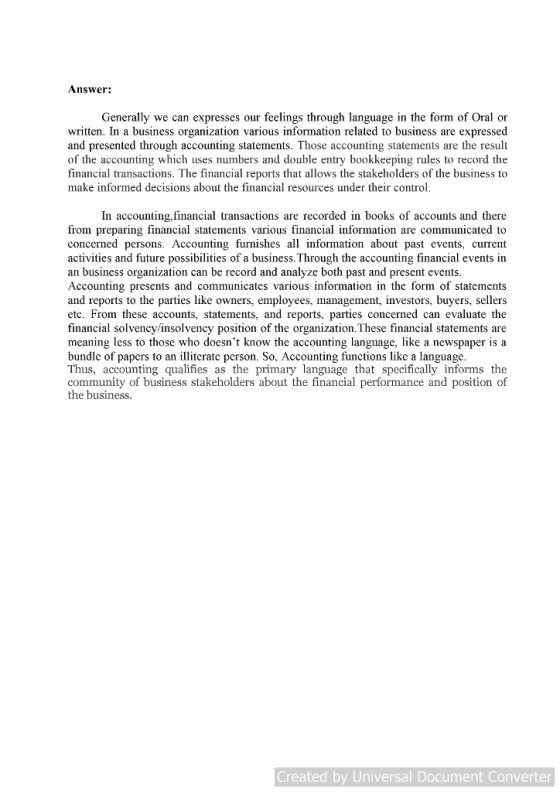 Answer: Generally we can expresses our feelings through language in the form of written. In a business organization various information related to business are expressed and presented through accounting statements. Those accounting statements are the result of the accounting which uses numbers and double entry bookkeeping rules to record the financial transactions. The financial reports that allows the stakeholders of the business to make informed decisions about the financial resources under their control In accounting, financial transactions are recorded in books of accounts and there from preparing financial statements various financial information are communicated to concerned persons. Accounting furnishes all information about past events, current activities and future possibilities of a business. Through the accounting financial events in an business organization can be record and analyze both past and present events Accounting presents and communicates various information in the form of statements and reports to the parties like owners, employees, management, investors, buyers, sellers etc. From these accounts, statements, and reports, parties concerned can evaluate the financial solvency/insolvency position of the organization. These financial statements are meaning less to those who doesnt know the accounting language, like a newspaper is a bundle of papers to an illiterate person. So, Accounting functions like a language Thus, accounting qualifies as the primary language that specifically informs the community of business stakeholders about the financial performance and position of the business. Created by Universal Document Converter