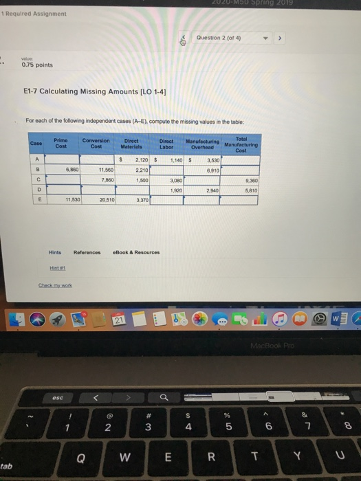 1 Required Assignment Question 2 (of 4) 0.75 points E1-7 Calculating Missing Amounts [LO 1-4 For each of the following independent cases (A-E), compute the missing values in the table: Prime Conversion Direct Materials Direct Manufacturing S 2,120 $ 1140 3,530 6.80 1.580 2.210 11,560 6,910 7,860 1,500 19202.9 S,81 2,940 5,810 11,530 20510 3,370 Hints References eBook & Resources 2 3 4 5 6