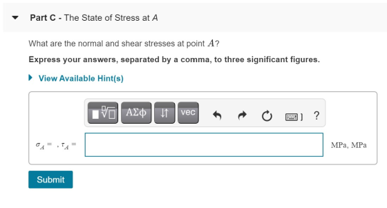 Part C - The State of Stress at A What are the normal and shear stresses at point A? Express your answers, separated by a com