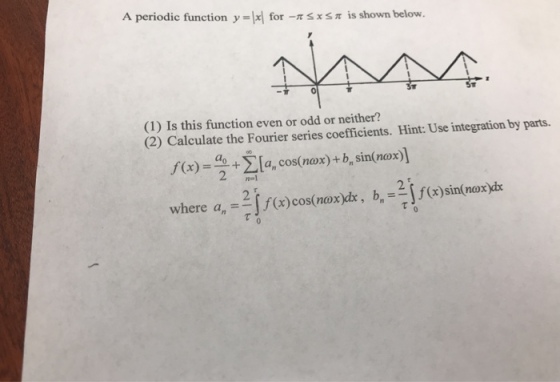 A periodic function y lxl for-r ? is shown below. x -? (1) Is this function even or odd or neither? (2) Calculate the Fourier series coefficients. Hint: Use integration by parts. . + ?4, cos(nox) + bn sin(nox) 2 ] ,f (x)- 21 where a,-J()cos(noxi, )innoxy