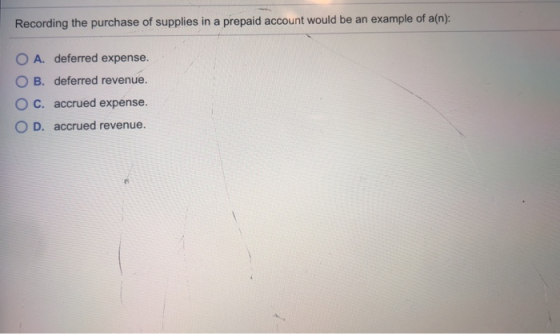 Recording the purchase of supplies in a prepaid account would be an example of a(n): O A. deferred expense. OB. deferred reve