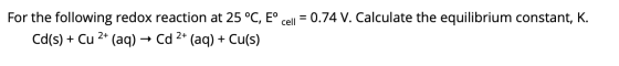 cell = 0.74 V. Calculate the equilibrium constant, K. For the following redox reaction at 25 °C, E° Cd(s) + Cu 2+ (aq) → Cd 2