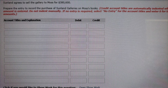 Sunland agrees to sell the gallery to Moss for $380,600 Prepare the entry to record the purchase of Sunland Galleries on Mosss books. (Credit account titles are automatically indented wh amount is entered. Do not indent manually. If no entry is required, select No Entry for the account titles and enter 0 for t amounts. Account Titles and Explanation Debit Credit