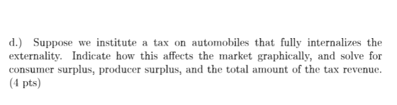 d.) Suppose we institute a tax on automobiles that fully internalizes the externality. Indicate how this affects the market graphically, and solve for consumer surplus, producer surplus, and the total amount of the tax revenue. (4 pts)