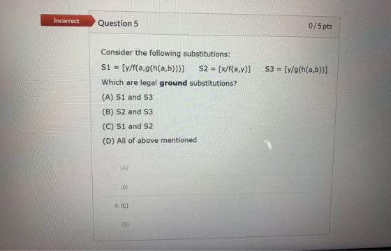 Incorrect Question 5 0/5 pts S3 = [y/g(h(a,b))] Consider the following substitutions: S1 = [y/f(a,g(h(a,b)))] S2 = [x/f(a,y)]