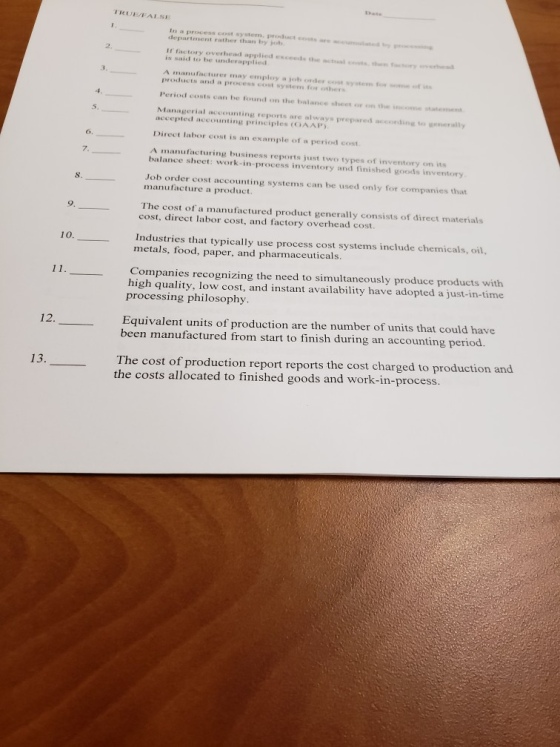 ate TRUEFALSE In a process cost system, product cs are department rather than by jo 2 If factory y overhead applied exceeds the tual cen tosory is said to be underapplied A manufacturer may employ a job order cost system o sne ot s Period costs can be found on the balance sheet or on thee tteme Managerial accounting reports are always prepared according to wenerally 5 accepted accounting principles (GAAP Direct labor cost is an example of a period cost A manufacturing business reports just two types of inventory on its 6, 7. balance sheet: work-in-process inventory and finished goods inventory S. Job order cost accounting systems can be used only for companies that manufacture a product 9. The cost of a manufactured product generally consists of direct materials cost, direct labor cost, and factory overhead cost. Industries that typically use process cost systems include chemicals, oil, metals, food, paper, and pharmaceuticals. 10. Companies recognizing the need to simultaneously produce products with high quality, low cost, and instant availability have adopted a just-in-time processing philosophy Equivalent units of production are the number of units that could have been manufactured from start to finish during an accounting period. The cost of production report reports the cost charged to production the costs allocated to finished goods and work-in-process. and
