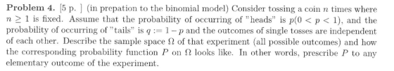 Problem 4, 5 p. ] (in prepation to the binomial model) Consider tossing a coin n times where n 1 is fixed. Assume that the probability of occurring of heads is p(0< p1), and the probability of occurring of tails is q1-p and the outcomes of single tosses are independent of each other. Describe the sample space Ω of that experiment (all possible outcomes) and how the corresponding probability function P on Ω looks like. In other words, prescribe P to any elementary outcome of the experiment.