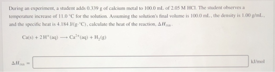 During an experiment, a student adds 0.339 g of calcium metal to 100.0 mL of 2.05 M HCI. The student observes a temperature i