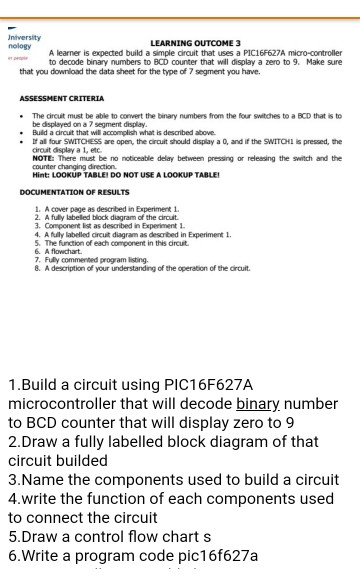 University nology LEARNING OUTCOME 3 A learner is expected build a simple circuit that uses a PIC16F627A micro-controller to decode binary numbers to BCD counter that will display a zero to 9. Make sure that you download the data sheet for the type of 7 segment you have. The circuit must be able to convert the binary numbers from the four switches to a BCD that is to be displayed on a 7 segment display Buld a dirout that wil accomplish what is described above. Ifal four SWITOESS are open, the croît should display a o, and if the SWITCH! s pressed, the cirouit display a 1, etc NOTE There must be no noticeable delay between pressing or releasing the switch and the counter changing direction Hint: LOOKUP TABLE DO NOT USE A LOOKUP TABLE DOCUMENTATION OF RESULTS 1. A cover page as descrbed in Experiment 1 2. A fully labelled block diagram of the circuit 3. Component list as described in Experiment 1 4. A fully labelled crcut diagram as described in Experiment 5. The function of each component in this dircuit . A flowchart 7. Fully commented program listing. 8. A desaription of your understanding of the operation of the orcuit 1.Build a circuit using PIC16F627A microcontroller that will decode binary number to BCD counter that will display zero to 9 2.Draw a fully labelled block diagram of that circuit builded 3.Name the components used to build a circuit 4.write the function of each components used to connect the circuit 5.Draw a control flow chart s 6.Write a program code pic16f627a
