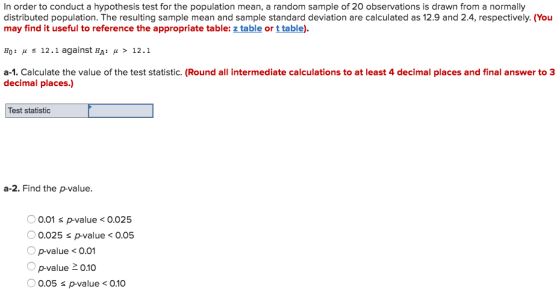 In order to conduct a hypothesis test for the population mean, a random sample of 20 observations is drawn from a normally distributed population. The resulting sample mean and sample standard deviation are calculated as 12.9 and 2.4, respectively. (You may find it useful to reference the appropriate table: z table or ttable). Ho : μ 12.1 against HA: μ > 12.1 a-1. Calculate the value of the test statistic. (Round all intermediate calculations to at least 4 decimal places and final answer to 3 decimal places.) Test statistic a-2. Find the p-value. 0.01 s p-value<0.025 0.025 s p-value < 0.05 p-value < 0.01 p-value 0.10 0.05 s p-value < 0.10