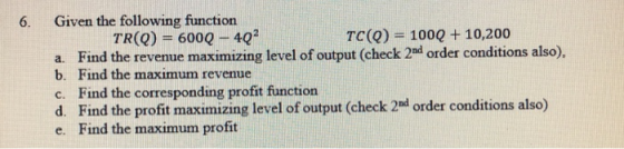 6. Given the following function TR(Q) -600Q -40 TC(Q) = 1000 + 10,200 a. b. c. d. e. Find the revenue maximizing level of output (check 2ad order conditions also), Find the maximum revenue Find the corresponding profit function Find the profit maximizing level of output (check 2nd order conditions also) Find the maximum profit