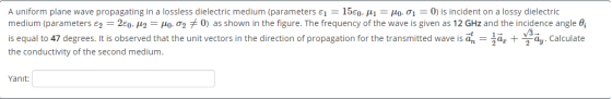 A uniform plane wave propagating in a lossless dielectric medium (parameters E1 = 15€0, M1 = Mo. 01 = 0) is incident on a los
