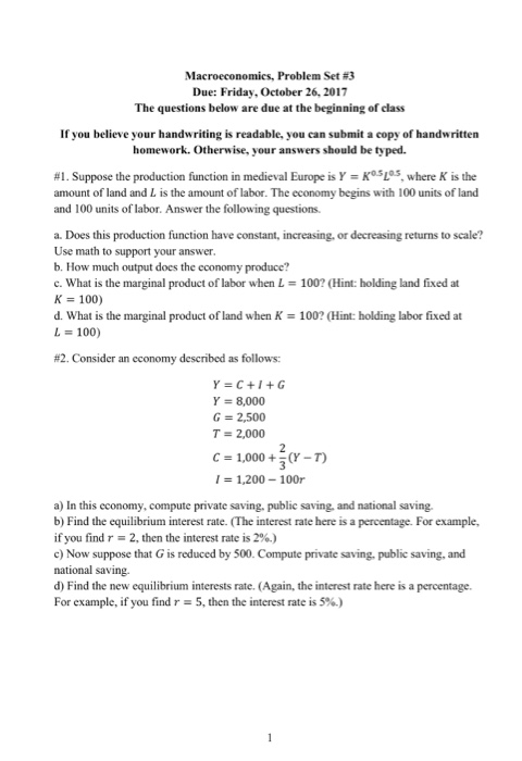 Macroeconomics, Problem Set #3 Due: Friday, October 26, 2017 The questions below are due at the beginning of class If you believe your handwriting is readable, you can submit a copy of handwritten homework. Otherwise, your answers should be typed. KosLas, where K is the #1. Suppose the production function in medieval Europe is Y amount of land and L is the amount of labor. The economy begins with 100 units of land and 100 units of labor. Answer the following questions a. Does this production function have constant, increasing, or decreasing returns to scale? Use math to support your answer b. How much output does the cconomy produce? c. What is the marginal product of labor when L = 100? (Hint: holding land fixed at K 100) d. What is the marginal product of land when K-100? (Hint: holding labor fixed at L 100) #2 Consider an economy described as follows: Y=C+I+G Y = 8,000 G 2,500 T 2,000 C1,000Y-T) 1,200 100r a) In this economy, compute private saving. public saving, and national saving b) Find the equilibrium interest rate. (The interest rate here is a percentage. For example, if you find r-2, then the intrest rate is 2%.) c Now suppose that G is reduced by 500. Compute private saving, public saving, and national saving. d) Find the new equilibrium interests rate. (Again, the interest rate here is a percentage. For example, if you find r-5, then the interest rate is 5%.)