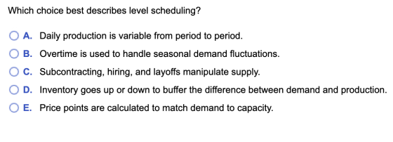 Which choice best describes level scheduling? A. Daily production is variable from period to period. B. Overtime is used to h