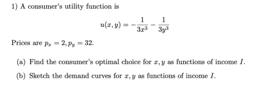 1) A consumers utility function is 3r3 3y Prices are Pa-2,Py - 32 (a) Find the consumers optimal choice for x, y as functions of income I (b) Sketch the demand curves for x, y as functions of income I.