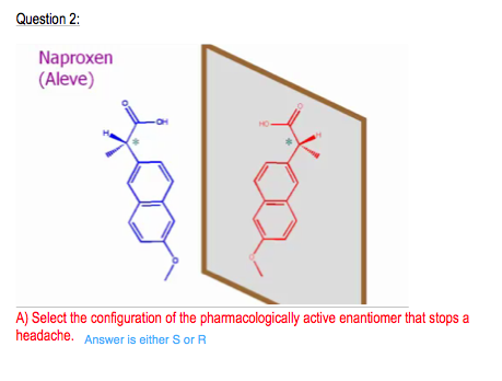 Question 2 Naproxen (Aleve) A) Select the configuration of the pharmacologically active enantiomer that stops a headache Answer is either S or R