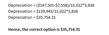 Depreciation = ($147,501-$7,558)/15,022*3,838 Depreciation = $139,943/15,022*3,838 Depreciation = $35,754.31 Hence, the corre