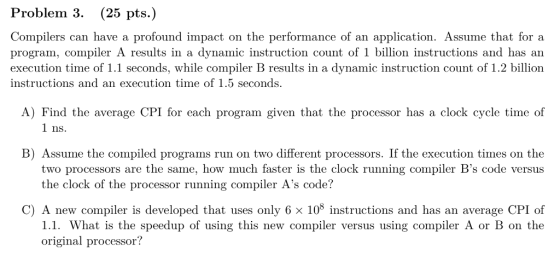Problem 3. (25 pts.) Compilers can have a profound impact on the performance of an application. Assume that for a program, compiler A results in a dynamic instruction count of 1 billion instructions and has an execution time of 1.1 seconds, while compiler B results in a dynamic instruction count of 1.2 billion instructions and an execution time of 1.5 seconds. A) Find the average CPI for each program given that the processor has a clock cycle time of 1 ns. B) Assume the compiled programs run on two different processors. If the execution times on the two processors are the same, how much faster is the clock running compiler Bs code versus the clock of the processor running compiler As code? C) A new compiler is developed that uses only 6 x 10 instructions and has an average CPI of 1.1. What is the speedup of using this new compiler versus using compiler A or B on the original processor?