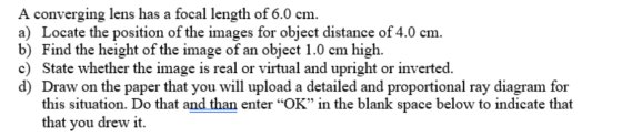 A converging lens has a focal length of 6.0 cm. a) Locate the position of the images for object distance of 4.0 cm. b) Find t