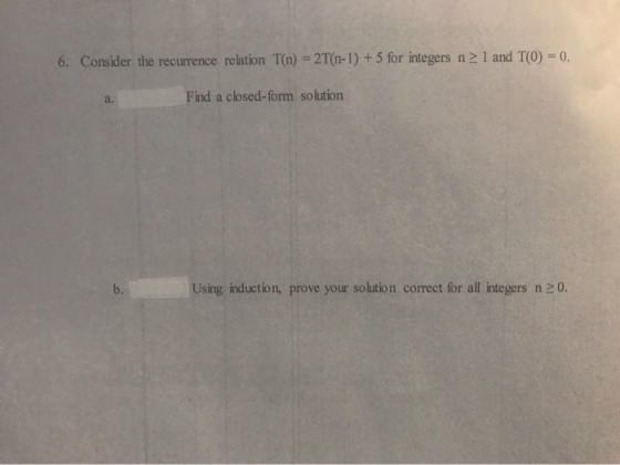 6. Consider the recurrence relation T(n) = 2T(n-1) + 5 for integers n 1 and T(O) = 0. Find a closed-form solution Using induc
