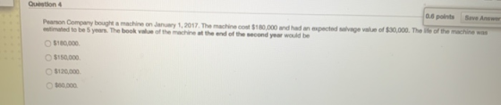 Question 4 0.6 points Save Answer Pearson Company bought a machine on January 1, 2017. The machine cost $180,000 and had an e