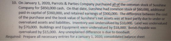 10. On January 1, 2020, Parrots & Parties Company purchased all of the common stock of Sunshine Company for $850,000 cash. On