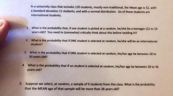 In a university class that includes 120 students, mostly non-traditional, the Mean age is 32, with a standard deviation 12 students, and with a normal distribution. Six of these students are international students What is the probability that, if one student is picked at a random, he/she be a teenager (12 to 19 years old)? You need to (somewhat) critically think about this before tackling it!! 1. What is the probability that if ONE student is selected at random, he/she will be an international student? 2. 3. What is the probability that if ONE student is selected at random, his/her age be between 28 to 30 years old? What is the probability that if on student is selected at random, his/her age be between 28 to 36 years old? 4. 5. Suppose we select, at random, a sample of 9 students from this class. What is the probability that the MEAN age of that sample will be more than 38 years old?