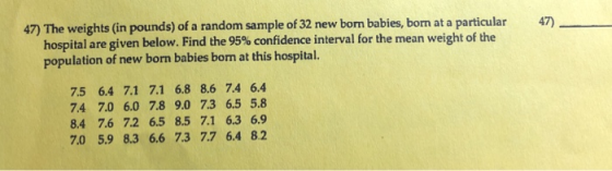 47) The weights (in pounds) of a random sample of 32 new born babies, born at a particular 47) hospital are given below. Find the 95% confidence interval for the mean weight of the population of new born babies borm at this hospital. 7.5 6.4 7.1 7.1 6.8 8.6 74 6.4 74 7.0 6.0 7.8 9.0 7.3 6.5 5.8 8.4 7.6 7.2 6.5 8.5 7.1 6.3 6.9 7.0 5.9 8.3 6.6 73 77 6.4 8.2