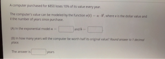 A computer purchased for $850 loses 10% of its value every year. The computers value can be modeled by the function v(t) = a