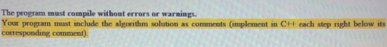 The program must compile without errors or warnings. Your program must include the algorithm solution as comments implement i