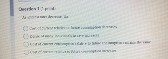 Question 1 (1 point) As interest rates decrease, the: O Cost of current relative to future consumption decreases Desire of ma